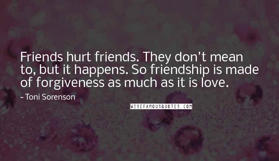 Toni Sorenson Quotes: Friends hurt friends. They don't mean to, but it happens. So friendship is made of forgiveness as much as it is love.