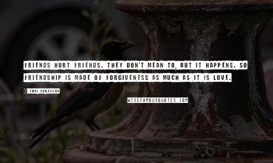 Toni Sorenson Quotes: Friends hurt friends. They don't mean to, but it happens. So friendship is made of forgiveness as much as it is love.
