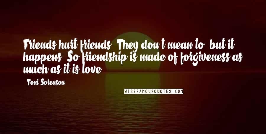 Toni Sorenson Quotes: Friends hurt friends. They don't mean to, but it happens. So friendship is made of forgiveness as much as it is love.