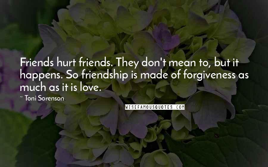 Toni Sorenson Quotes: Friends hurt friends. They don't mean to, but it happens. So friendship is made of forgiveness as much as it is love.