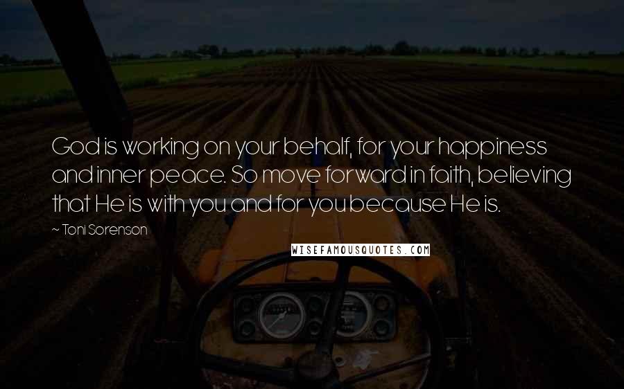 Toni Sorenson Quotes: God is working on your behalf, for your happiness and inner peace. So move forward in faith, believing that He is with you and for you because He is.