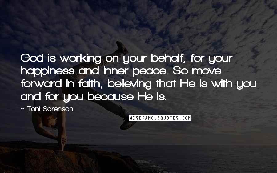 Toni Sorenson Quotes: God is working on your behalf, for your happiness and inner peace. So move forward in faith, believing that He is with you and for you because He is.