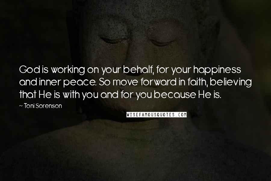 Toni Sorenson Quotes: God is working on your behalf, for your happiness and inner peace. So move forward in faith, believing that He is with you and for you because He is.