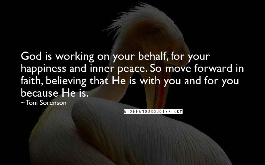 Toni Sorenson Quotes: God is working on your behalf, for your happiness and inner peace. So move forward in faith, believing that He is with you and for you because He is.