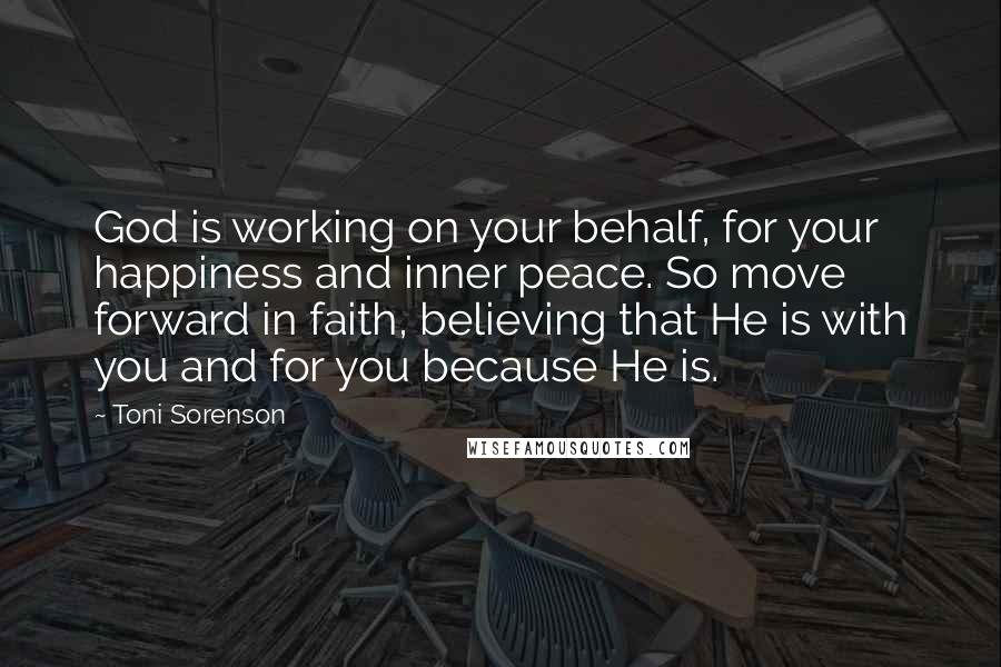 Toni Sorenson Quotes: God is working on your behalf, for your happiness and inner peace. So move forward in faith, believing that He is with you and for you because He is.