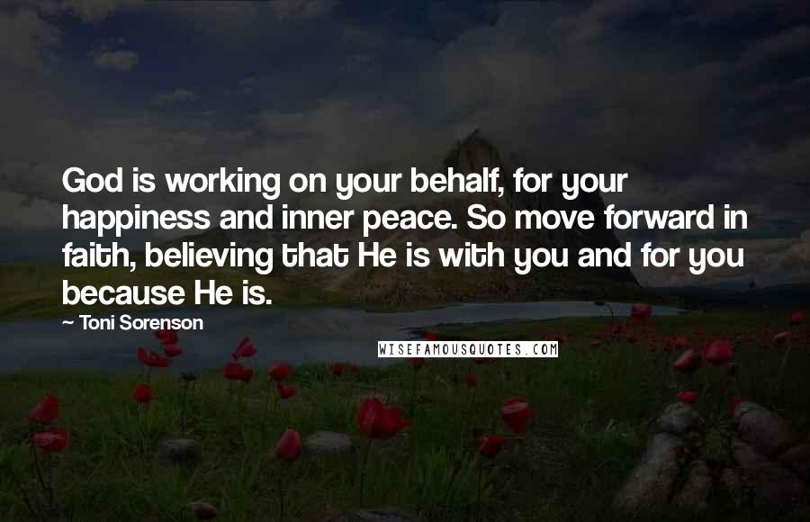 Toni Sorenson Quotes: God is working on your behalf, for your happiness and inner peace. So move forward in faith, believing that He is with you and for you because He is.