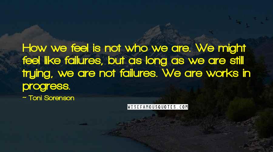 Toni Sorenson Quotes: How we feel is not who we are. We might feel like failures, but as long as we are still trying, we are not failures. We are works in progress.