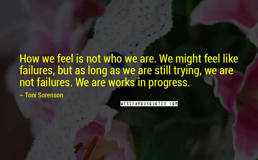 Toni Sorenson Quotes: How we feel is not who we are. We might feel like failures, but as long as we are still trying, we are not failures. We are works in progress.