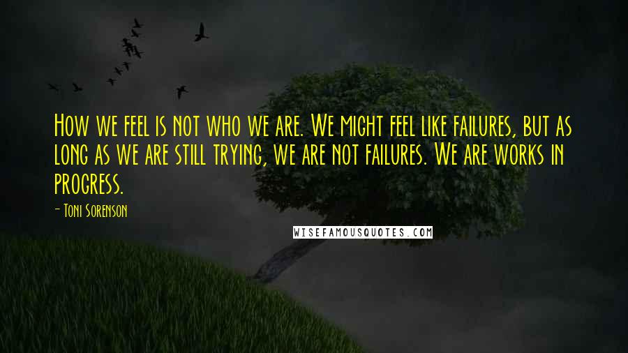 Toni Sorenson Quotes: How we feel is not who we are. We might feel like failures, but as long as we are still trying, we are not failures. We are works in progress.