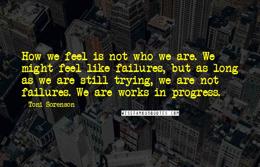 Toni Sorenson Quotes: How we feel is not who we are. We might feel like failures, but as long as we are still trying, we are not failures. We are works in progress.