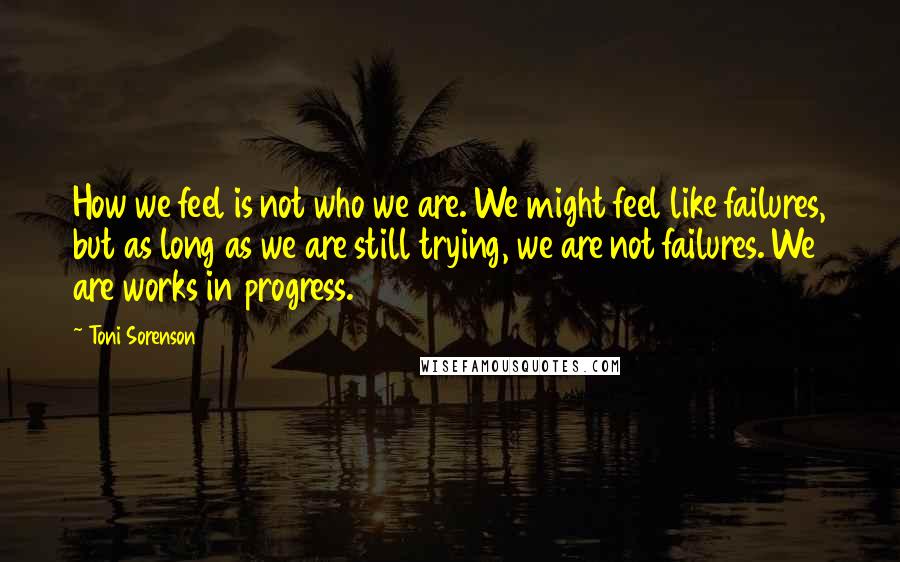 Toni Sorenson Quotes: How we feel is not who we are. We might feel like failures, but as long as we are still trying, we are not failures. We are works in progress.