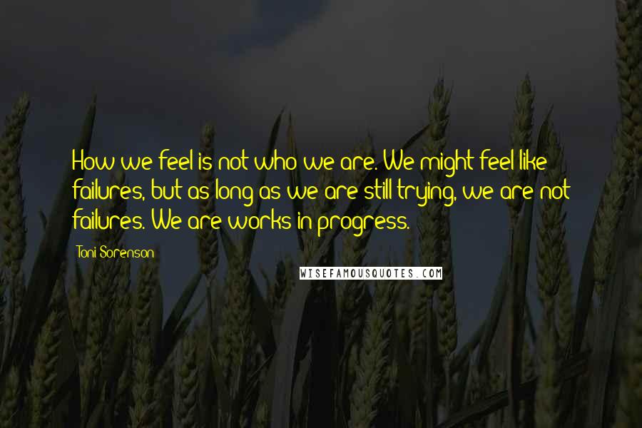 Toni Sorenson Quotes: How we feel is not who we are. We might feel like failures, but as long as we are still trying, we are not failures. We are works in progress.