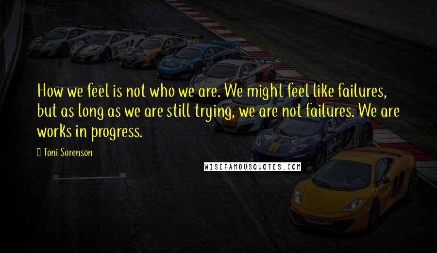 Toni Sorenson Quotes: How we feel is not who we are. We might feel like failures, but as long as we are still trying, we are not failures. We are works in progress.