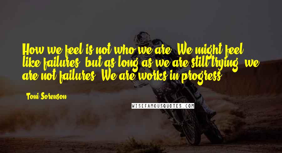 Toni Sorenson Quotes: How we feel is not who we are. We might feel like failures, but as long as we are still trying, we are not failures. We are works in progress.