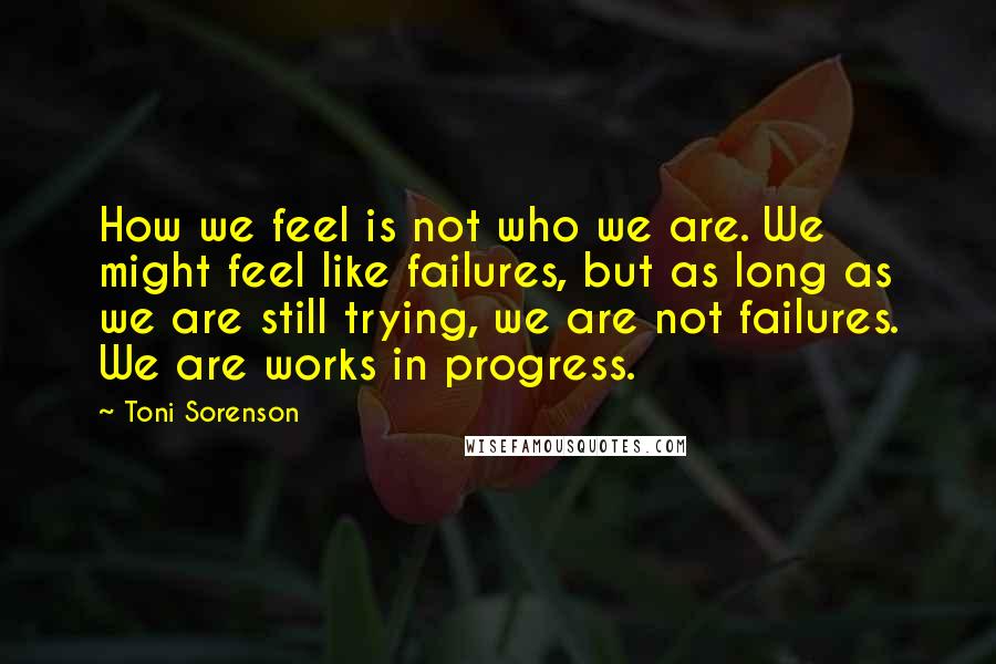 Toni Sorenson Quotes: How we feel is not who we are. We might feel like failures, but as long as we are still trying, we are not failures. We are works in progress.