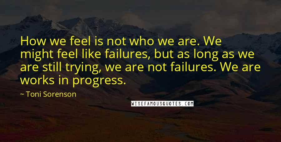 Toni Sorenson Quotes: How we feel is not who we are. We might feel like failures, but as long as we are still trying, we are not failures. We are works in progress.
