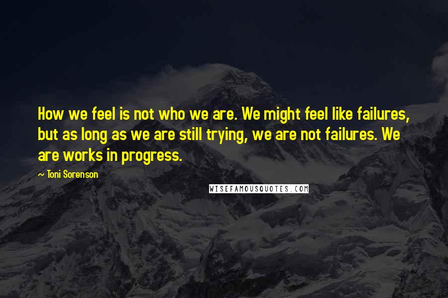 Toni Sorenson Quotes: How we feel is not who we are. We might feel like failures, but as long as we are still trying, we are not failures. We are works in progress.