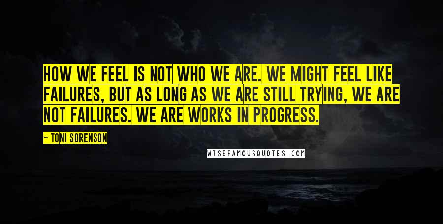 Toni Sorenson Quotes: How we feel is not who we are. We might feel like failures, but as long as we are still trying, we are not failures. We are works in progress.