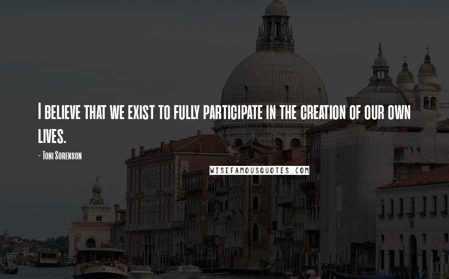 Toni Sorenson Quotes: I believe that we exist to fully participate in the creation of our own lives.