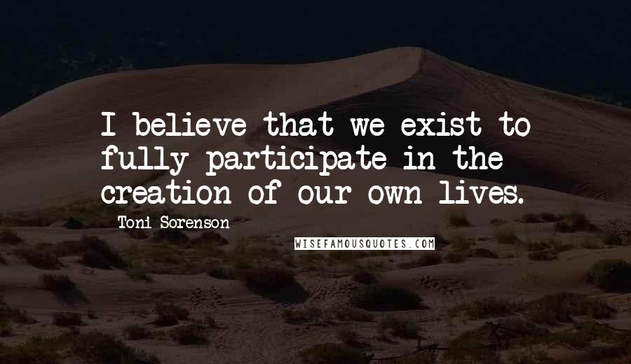 Toni Sorenson Quotes: I believe that we exist to fully participate in the creation of our own lives.