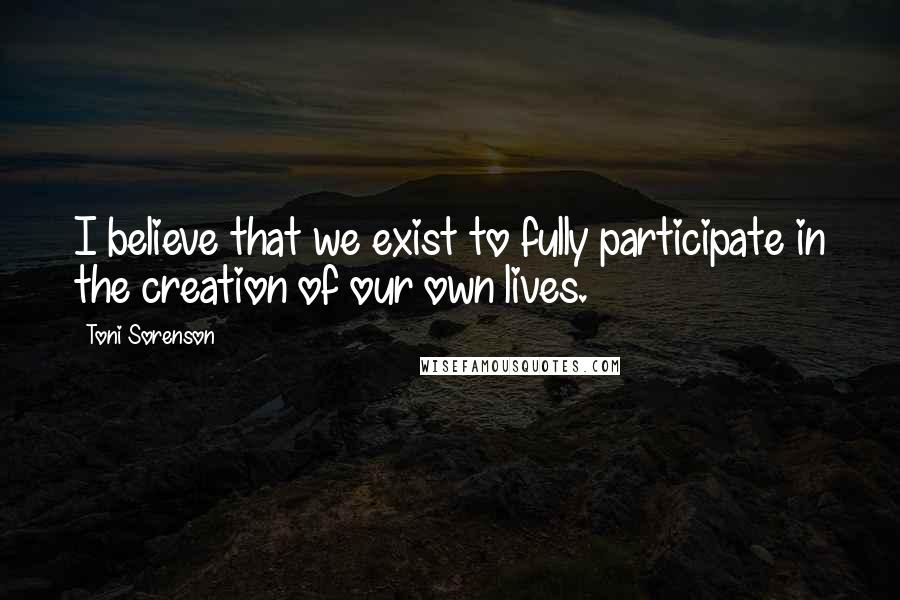 Toni Sorenson Quotes: I believe that we exist to fully participate in the creation of our own lives.