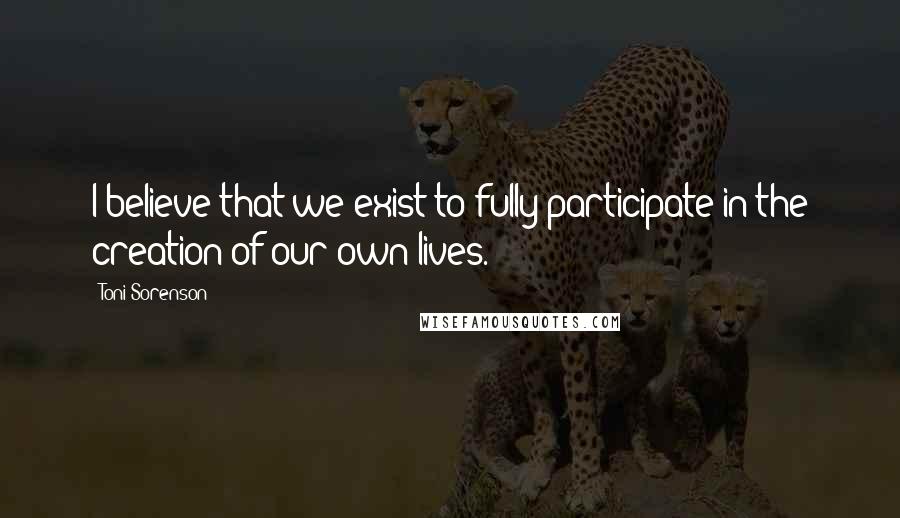 Toni Sorenson Quotes: I believe that we exist to fully participate in the creation of our own lives.