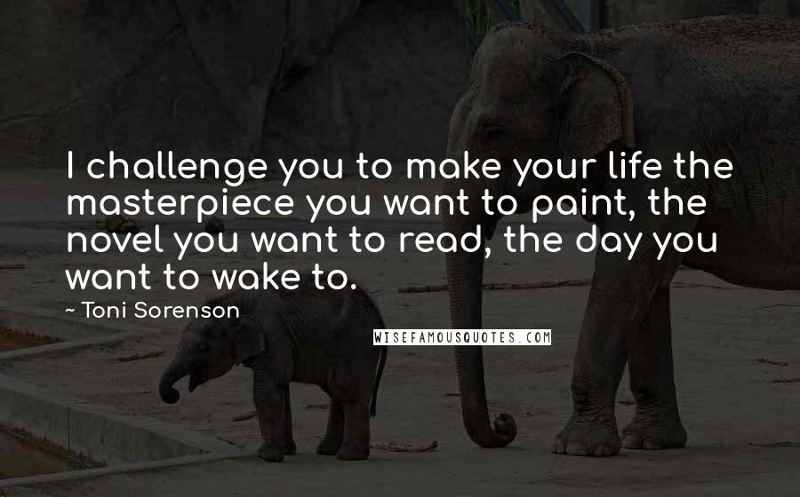 Toni Sorenson Quotes: I challenge you to make your life the masterpiece you want to paint, the novel you want to read, the day you want to wake to.