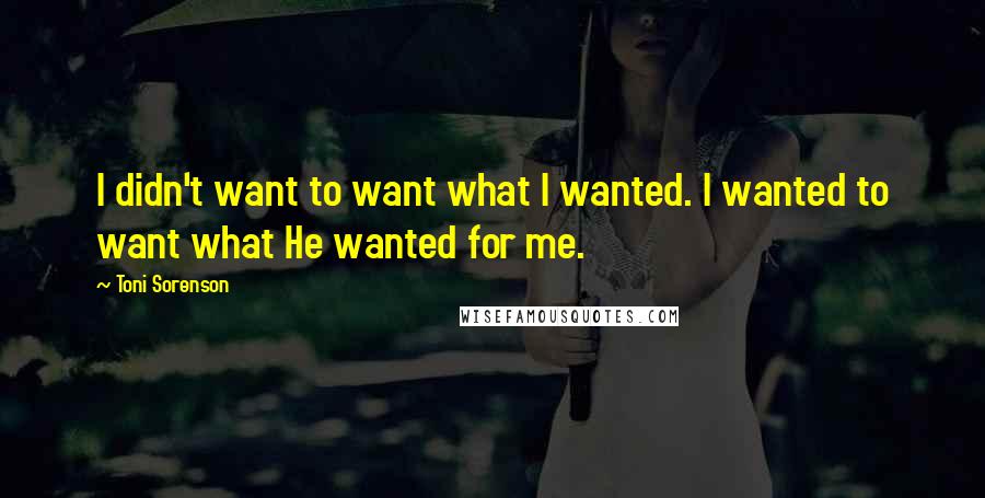 Toni Sorenson Quotes: I didn't want to want what I wanted. I wanted to want what He wanted for me.