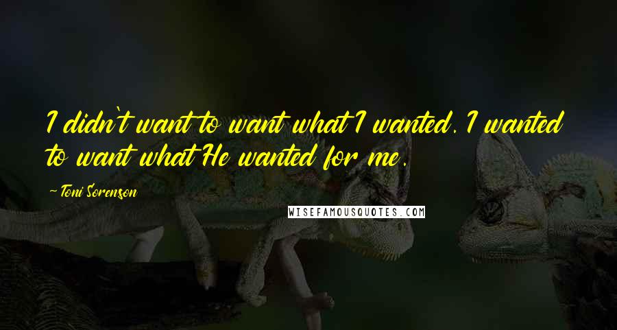 Toni Sorenson Quotes: I didn't want to want what I wanted. I wanted to want what He wanted for me.