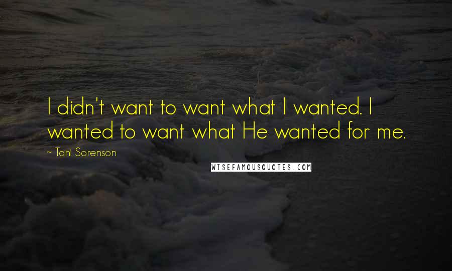 Toni Sorenson Quotes: I didn't want to want what I wanted. I wanted to want what He wanted for me.