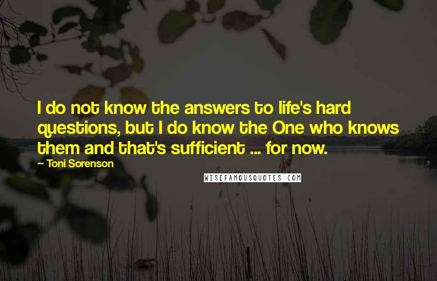 Toni Sorenson Quotes: I do not know the answers to life's hard questions, but I do know the One who knows them and that's sufficient ... for now.