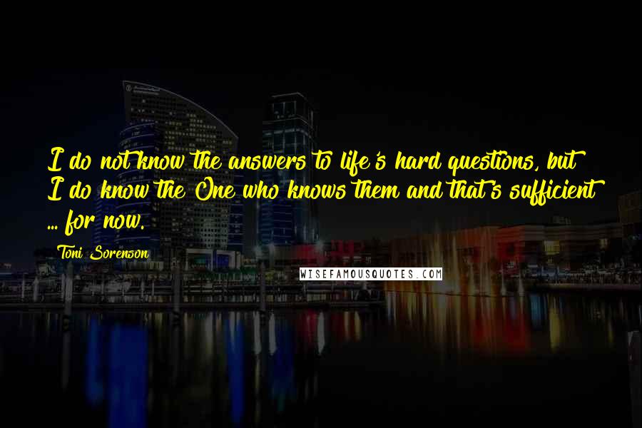 Toni Sorenson Quotes: I do not know the answers to life's hard questions, but I do know the One who knows them and that's sufficient ... for now.