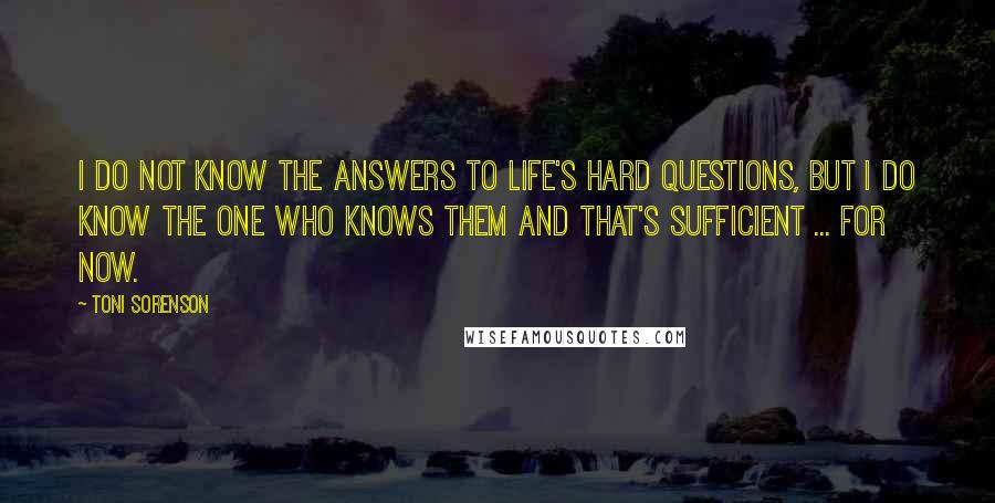 Toni Sorenson Quotes: I do not know the answers to life's hard questions, but I do know the One who knows them and that's sufficient ... for now.