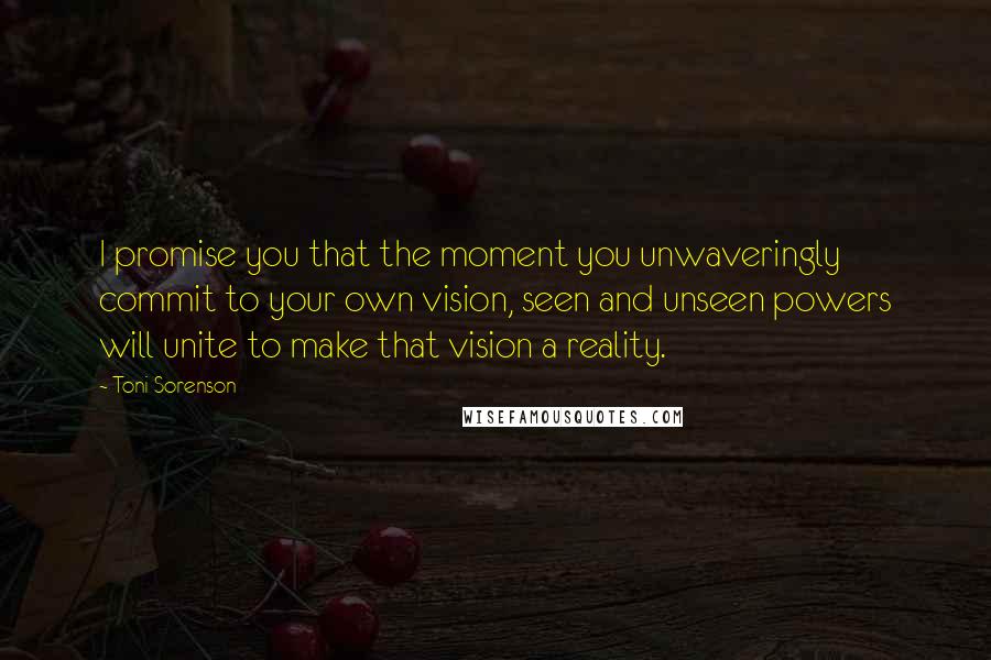 Toni Sorenson Quotes: I promise you that the moment you unwaveringly commit to your own vision, seen and unseen powers will unite to make that vision a reality.