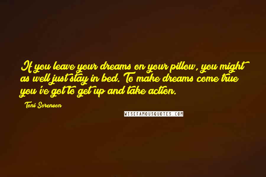 Toni Sorenson Quotes: If you leave your dreams on your pillow, you might as well just stay in bed. To make dreams come true you've got to get up and take action.