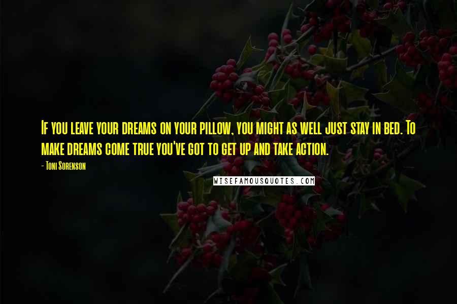 Toni Sorenson Quotes: If you leave your dreams on your pillow, you might as well just stay in bed. To make dreams come true you've got to get up and take action.