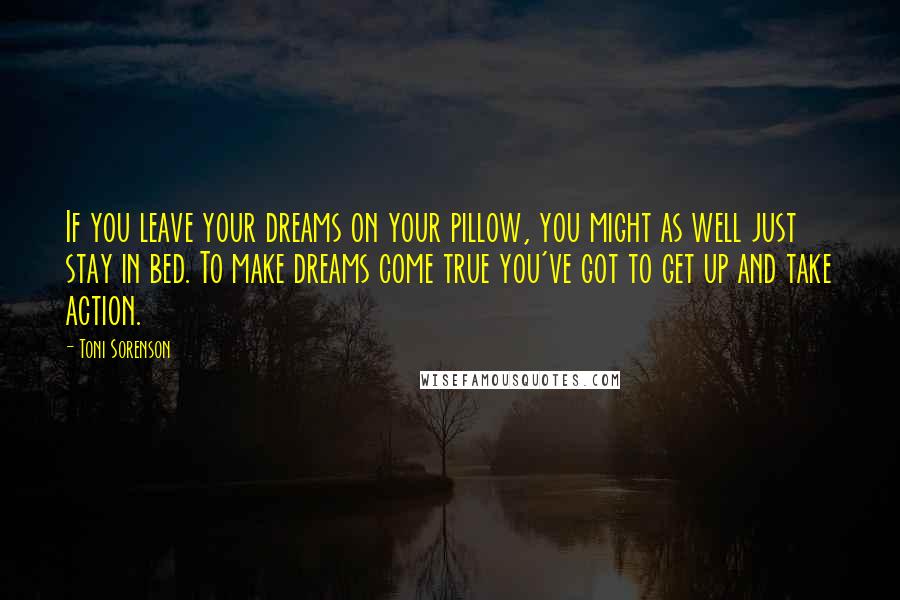 Toni Sorenson Quotes: If you leave your dreams on your pillow, you might as well just stay in bed. To make dreams come true you've got to get up and take action.