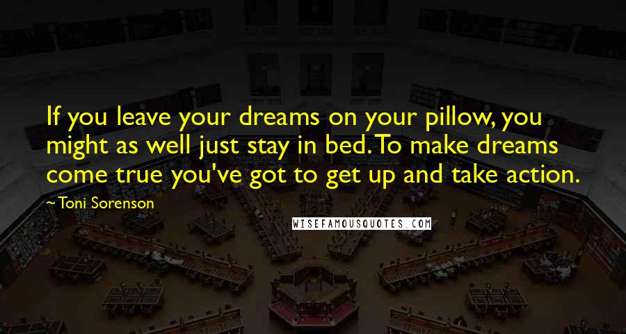 Toni Sorenson Quotes: If you leave your dreams on your pillow, you might as well just stay in bed. To make dreams come true you've got to get up and take action.