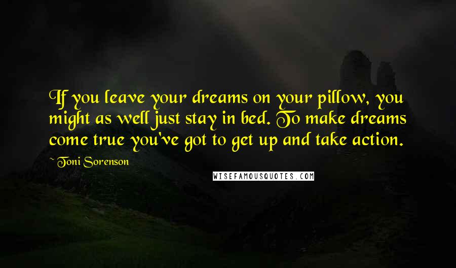 Toni Sorenson Quotes: If you leave your dreams on your pillow, you might as well just stay in bed. To make dreams come true you've got to get up and take action.