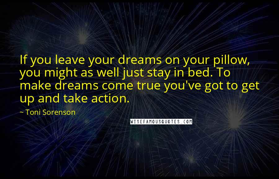 Toni Sorenson Quotes: If you leave your dreams on your pillow, you might as well just stay in bed. To make dreams come true you've got to get up and take action.