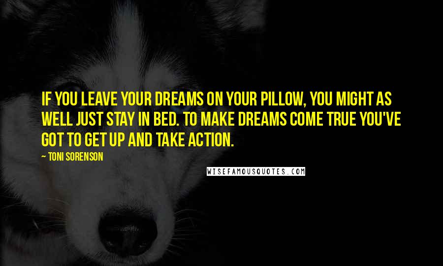 Toni Sorenson Quotes: If you leave your dreams on your pillow, you might as well just stay in bed. To make dreams come true you've got to get up and take action.