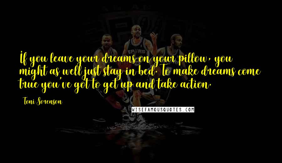 Toni Sorenson Quotes: If you leave your dreams on your pillow, you might as well just stay in bed. To make dreams come true you've got to get up and take action.