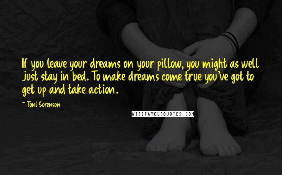 Toni Sorenson Quotes: If you leave your dreams on your pillow, you might as well just stay in bed. To make dreams come true you've got to get up and take action.