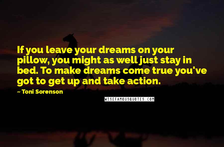 Toni Sorenson Quotes: If you leave your dreams on your pillow, you might as well just stay in bed. To make dreams come true you've got to get up and take action.