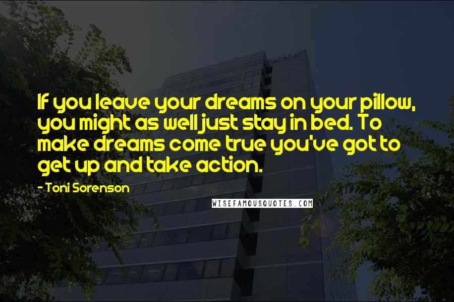 Toni Sorenson Quotes: If you leave your dreams on your pillow, you might as well just stay in bed. To make dreams come true you've got to get up and take action.