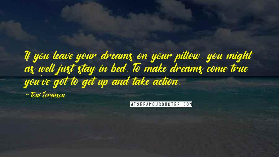 Toni Sorenson Quotes: If you leave your dreams on your pillow, you might as well just stay in bed. To make dreams come true you've got to get up and take action.