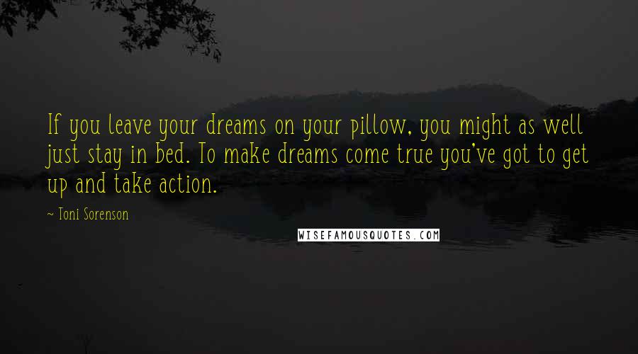 Toni Sorenson Quotes: If you leave your dreams on your pillow, you might as well just stay in bed. To make dreams come true you've got to get up and take action.