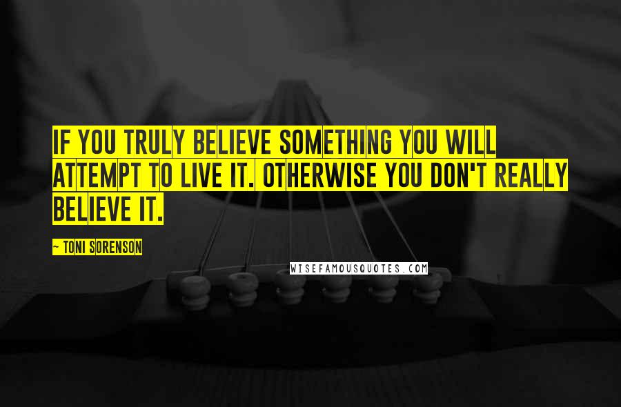 Toni Sorenson Quotes: If you truly believe something you will attempt to live it. Otherwise you don't really believe it.