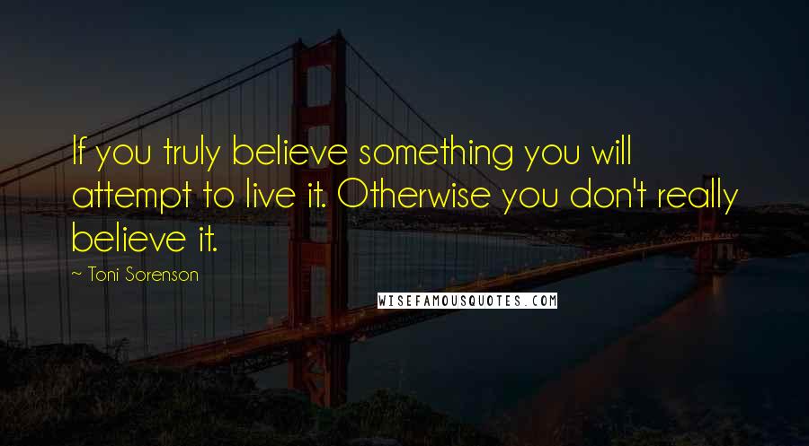 Toni Sorenson Quotes: If you truly believe something you will attempt to live it. Otherwise you don't really believe it.