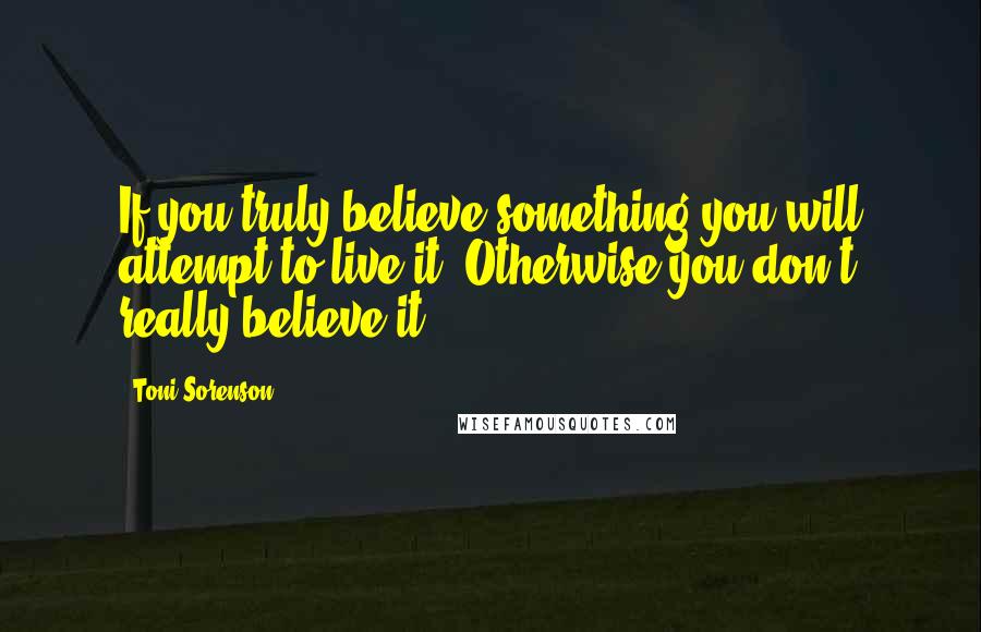 Toni Sorenson Quotes: If you truly believe something you will attempt to live it. Otherwise you don't really believe it.